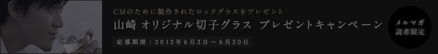 CMのために製作されたロックグラスをプレゼント 山崎 オリジナル切子グラス プレゼントキャンペーン 応募期間：2013年6月3日～6月30日 メルマガ
読者限定